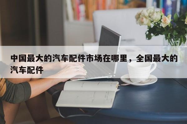 中国最大的汽车配件市场在哪里,全国最大的汽车配件