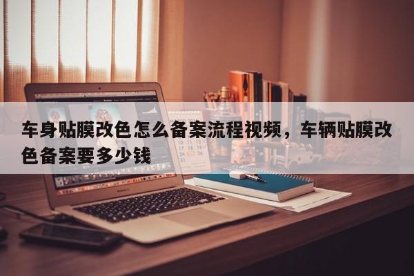 车身贴膜改色怎么备案流程视频,车辆贴膜改色备案要多少钱