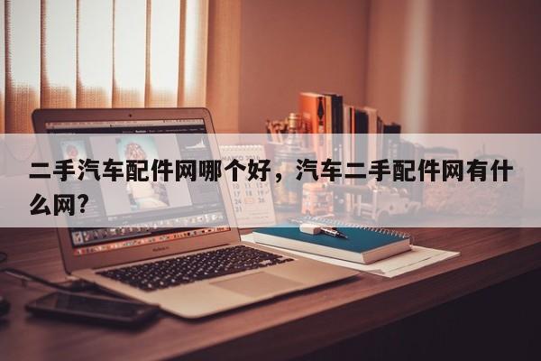 二手汽车配件网哪个好,汽车二手配件网有什么网?