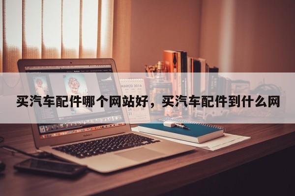 买汽车配件哪个网站好，买汽车配件到什么网