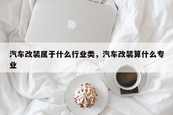 汽车改装属于什么行业类，汽车改装算什么专业