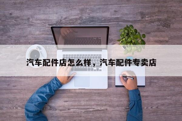 汽车配件店怎么样,汽车配件专卖店
